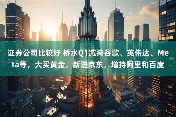 证券公司比较好 桥水Q1减持谷歌、英伟达、Meta等，大买黄金，新进京东，增持阿里和百度