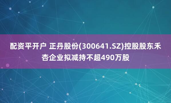配资平开户 正丹股份(300641.SZ)控股股东禾杏企业拟减持不超490万股