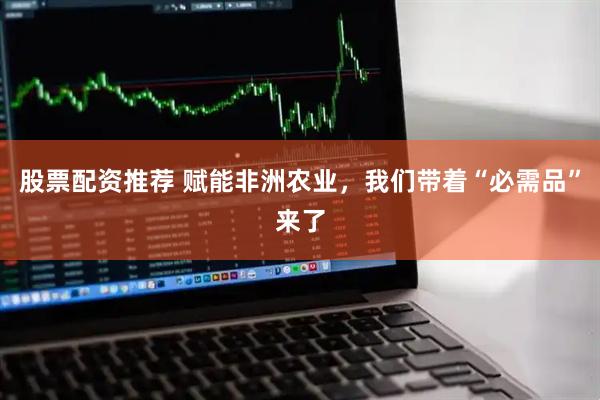 股票配资推荐 赋能非洲农业，我们带着“必需品”来了