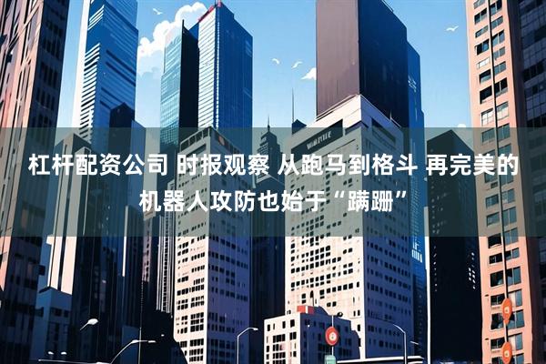 杠杆配资公司 时报观察 从跑马到格斗 再完美的机器人攻防也始于“蹒跚”