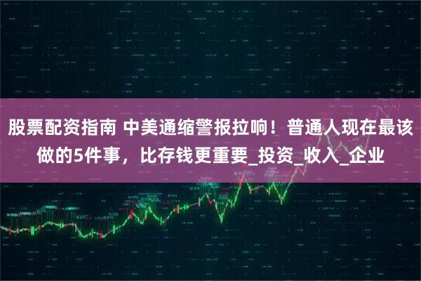 股票配资指南 中美通缩警报拉响！普通人现在最该做的5件事，比存钱更重要_投资_收入_企业