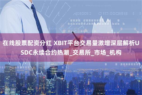 在线股票配资分红 XBIT平台交易量激增深层解析USDC永续合约热潮_交易所_市场_机构