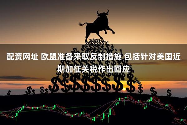 配资网址 欧盟准备采取反制措施 包括针对美国近期加征关税作出回应