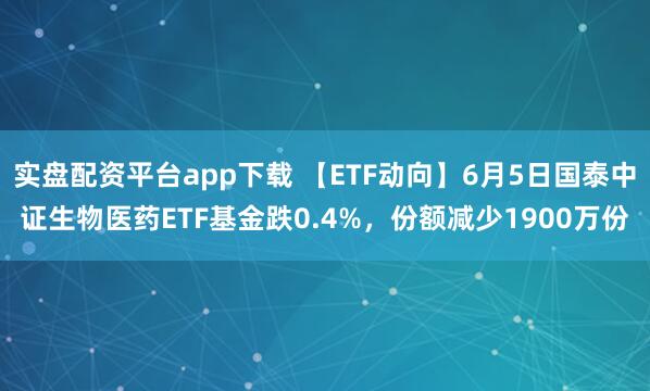 实盘配资平台app下载 【ETF动向】6月5日国泰中证生物医药ETF基金跌0.4%，份额减少1900万份