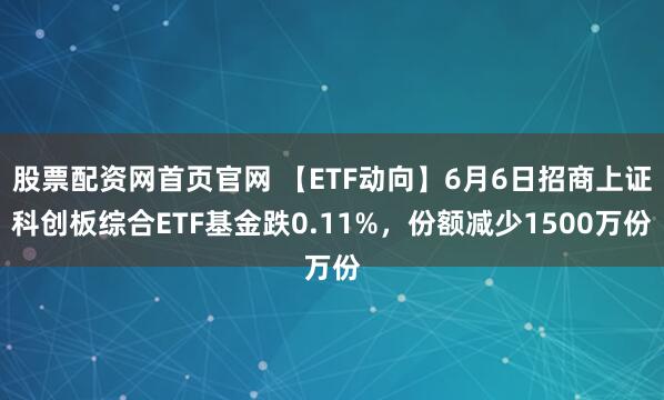 股票配资网首页官网 【ETF动向】6月6日招商上证科创板综合ETF基金跌0.11%，份额减少1500万份