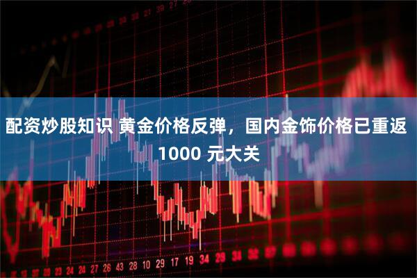 配资炒股知识 黄金价格反弹，国内金饰价格已重返 1000 元大关