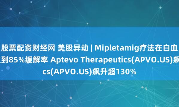股票配资财经网 美股异动 | Mipletamig疗法在白血病患者中达到85%缓解率 Aptevo Therapeutics(APVO.US)飙升超130%