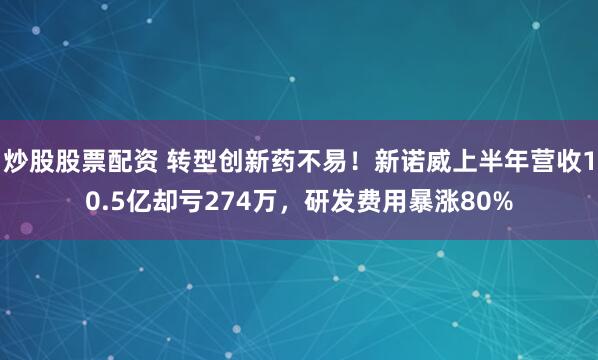 炒股股票配资 转型创新药不易！新诺威上半年营收10.5亿却亏274万，研发费用暴涨80%