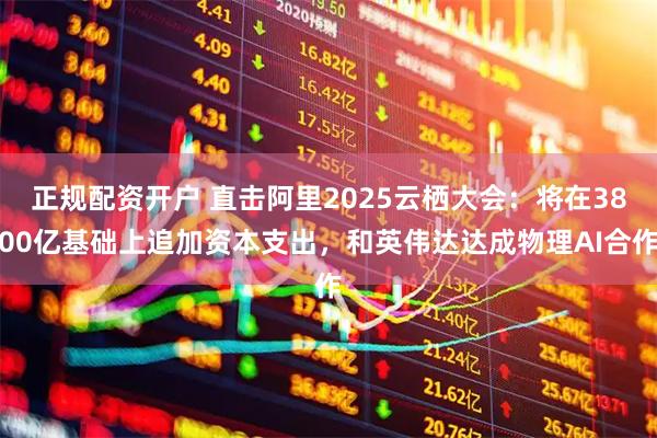 正规配资开户 直击阿里2025云栖大会：将在3800亿基础上追加资本支出，和英伟达达成物理AI合作